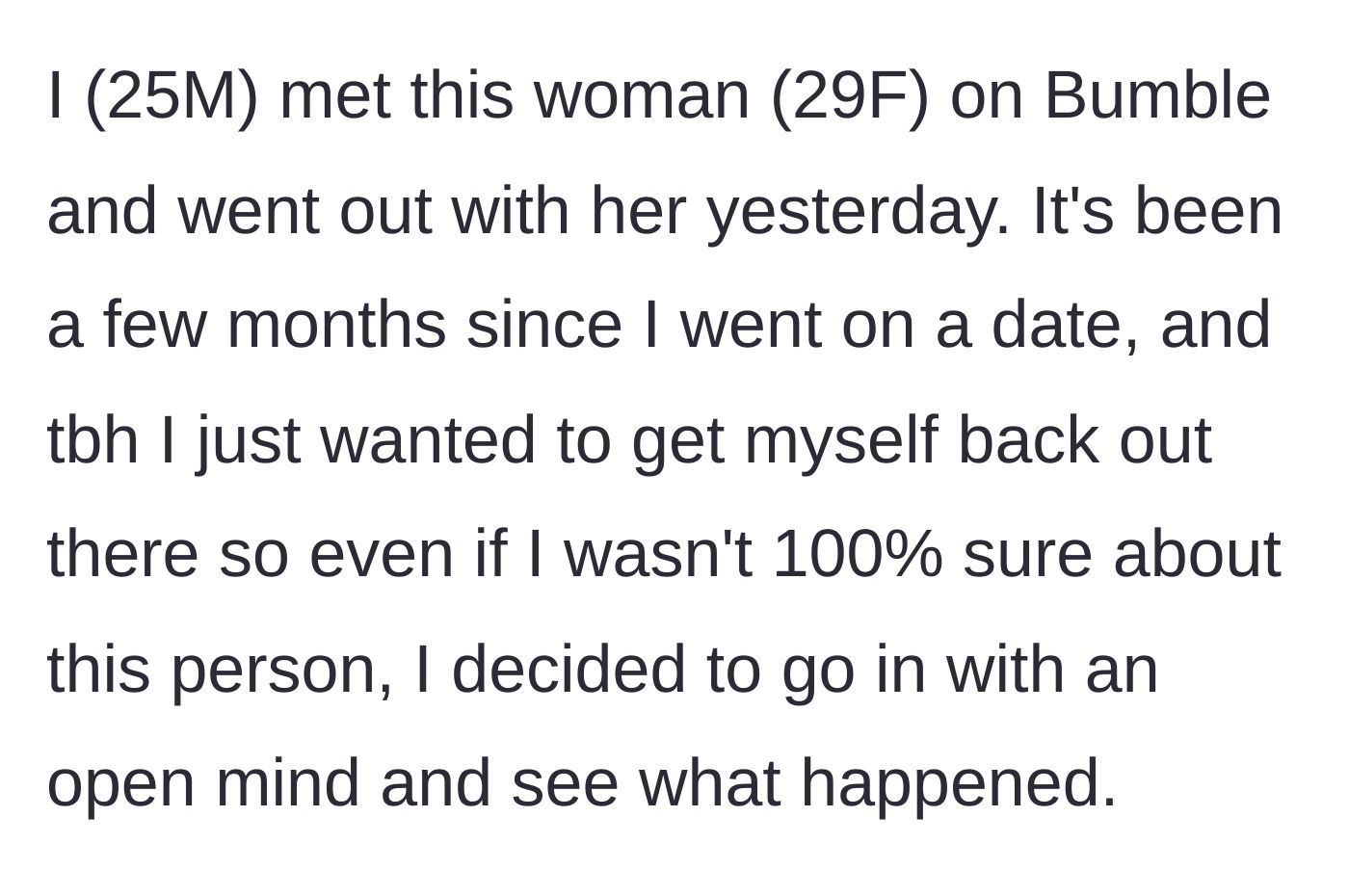 Story part 1 - A 25-year-old man explains his optimistic mindset going into a Bumble date with a 29-year-old woman after a dating hiatus.