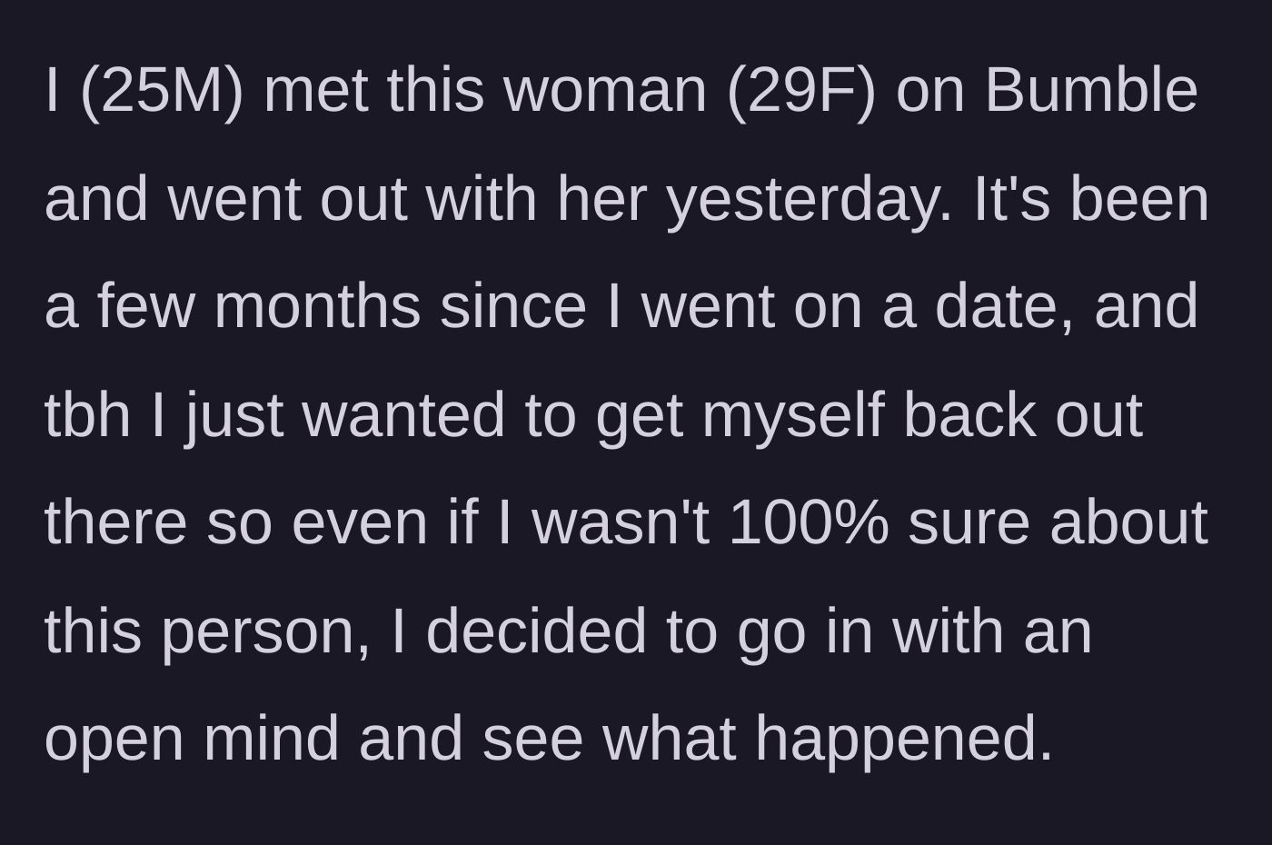 Story part 1 - A 25-year-old man explains his optimistic mindset going into a Bumble date with a 29-year-old woman after a dating hiatus.