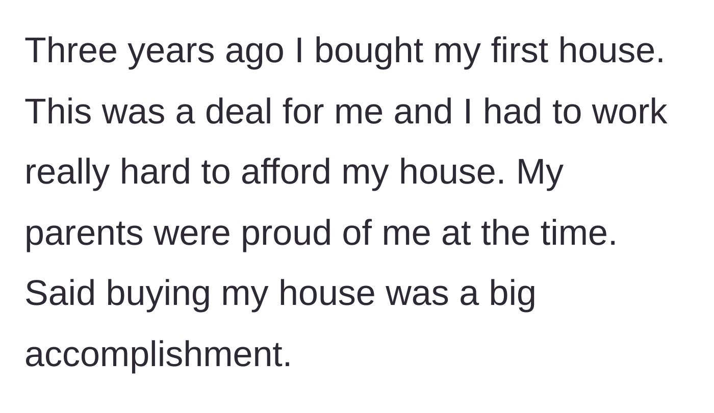Story part 1 - Main character explains working incredibly hard to buy their first house, an accomplishment their parents were initially very proud of.