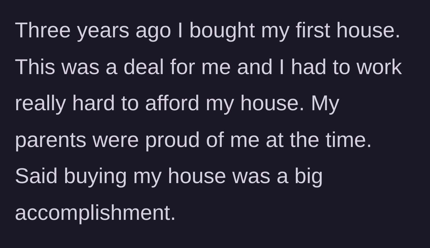 Story part 1 - Main character explains working incredibly hard to buy their first house, an accomplishment their parents were initially very proud of.
