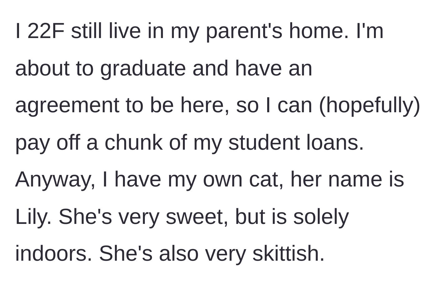 Story part 1 - A 22-year-old woman introduces her living situation and her sweet, skittish indoor cat, Lily.