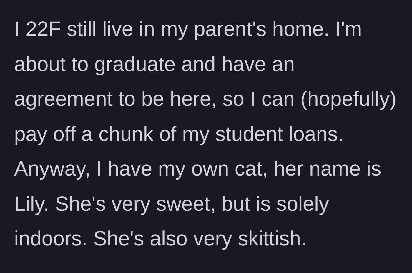 Story part 1 - A 22-year-old woman introduces her living situation and her sweet, skittish indoor cat, Lily.